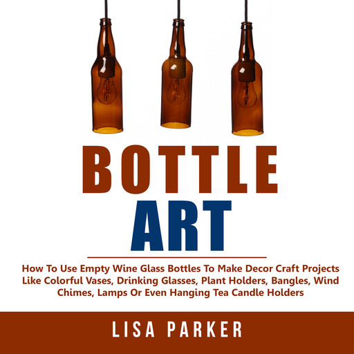 Bottle Art: How To Use Empty Wine Glass Bottles To Make Decor Craft Projects Like Colorful Vases, Drinking Glasses, Plant Holders, Bangles, Wind Chimes, Lamps Or Even Hanging Tea Candle Holders, Lisa Parker