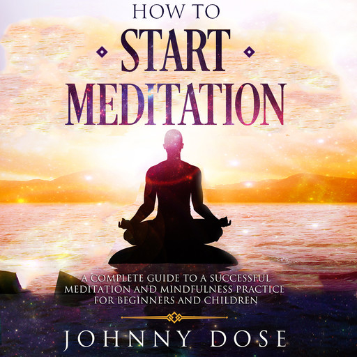 HOW TO START MEDITATION: A Complete Guide to a Successful Meditation and Mindfulness Practice for Beginners and Children, Johnny Dose