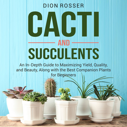 Cacti and Succulents: An In-Depth Guide to Maximizing Yield, Quality, and Beauty, Along with the Best Companion Plants for Beginners, Dion Rosser