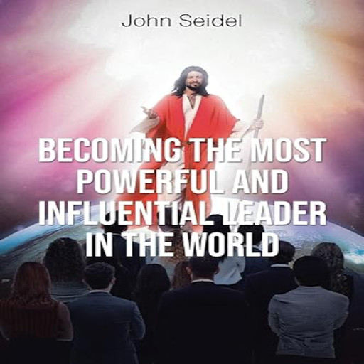 Becoming the Most Powerful and Influential Leader in the World, John Seidel