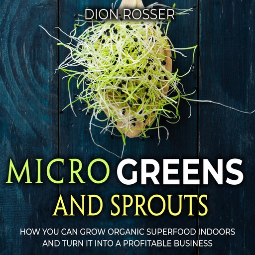 Microgreens and Sprouts: How You Can Grow Organic Superfood Indoors and Turn It Into a Profitable Business, Dion Rosser