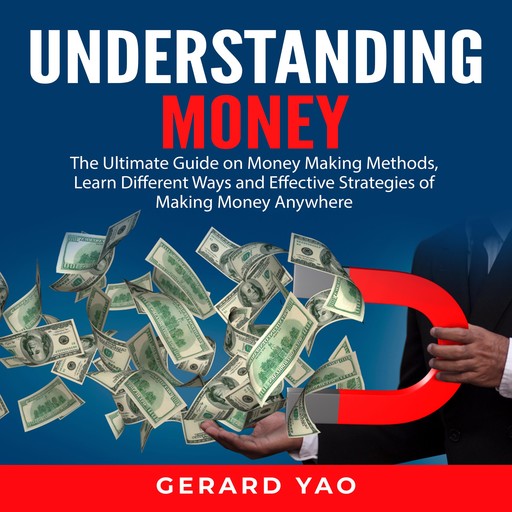 Understanding Money: The Ultimate Guide on Money Making Methods, Learn Different Ways and Effective Strategies of Making Money Anywhere, Gerard Yao