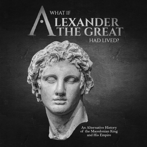 What if Alexander the Great Had Lived? An Alternative History of the Macedonian King and His Empire, Charles Editors