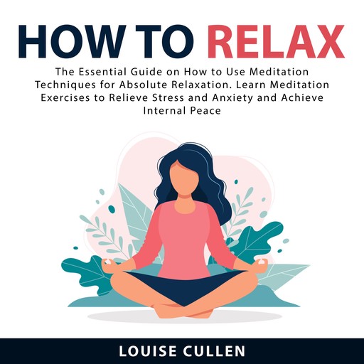 How to Relax: The Essential Guide on How to Use Meditation Techniques for Absolute Relaxation. Learn Meditation Exercises to Relieve Stress and Anxiety and Achieve Internal Peace, Louise Cullen