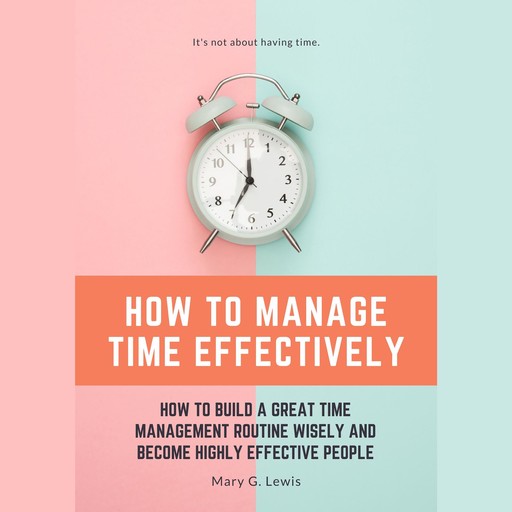 How to Manage Time Effectively: How to Build a Great Time Management Routine Wisely and Become Highly Effective People, Mary G. Lewis