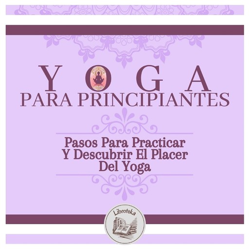 Yoga Para Principiantes: Pasos Para Practicar Y Descubrir El Placer Del Yoga, LIBROTEKA