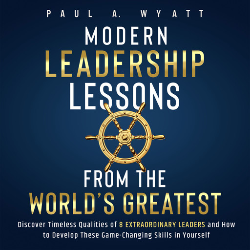 Modern Leadership: Lessons From the World's Greatest - Discover Timeless Qualities of 8 Extraordinary Leaders and How to Develop These Game-Changing Skills in Yourself, Paul A. Wyatt