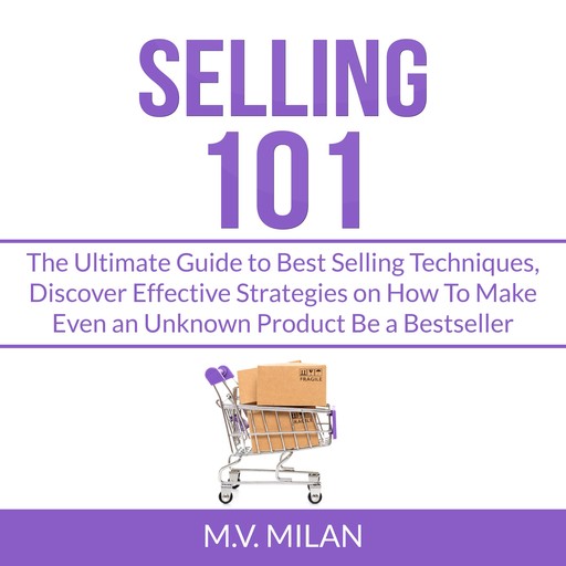 Selling 101: The Ultimate Guide to Best Selling Techniques, Discover Effective Strategies on How To Make Even an Unknown Product Be a Bestseller, M.V. Milan