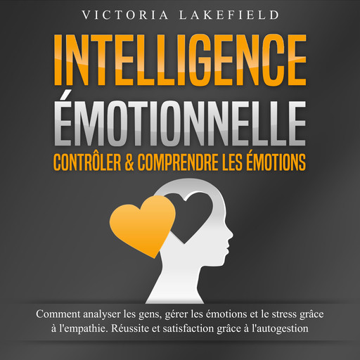 INTELLIGENCE ÉMOTIONNELLE - Contrôler & comprendre les émotions: Comment analyser les gens, gérer les émotions et le stress grâce à l'empathie. Réussite et satisfaction grâce à l'autogestion, Victoria Lakefield