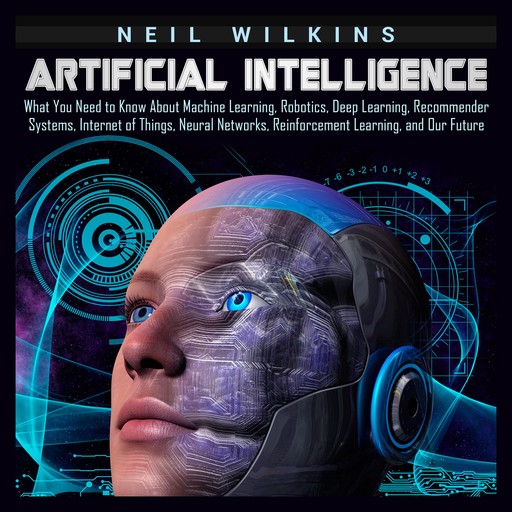 Artificial Intelligence: What You Need to Know About Machine Learning, Robotics, Deep Learning, Recommender Systems, Internet of Things, Neural Networks, Reinforcement Learning, and Our Future, Neil Wilkins