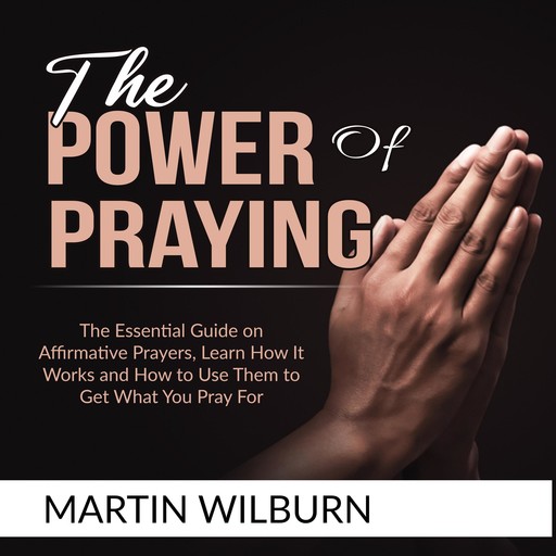 The Power of Praying: The Essential Guide on Affirmative Prayers, Learn How It Works and How to Use Them to Get What You Pray For, Martin Wilburn