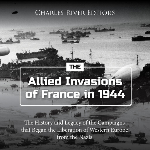 The Allied Invasions of France in 1944: The History and Legacy of the Campaigns that Began the Liberation of Western Europe from the Nazis, Charles Editors