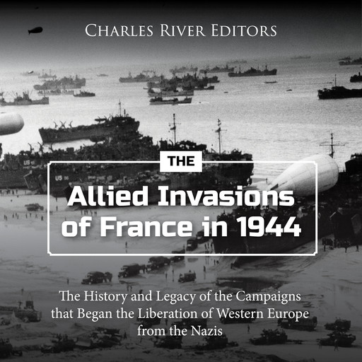 The Allied Invasions of France in 1944: The History and Legacy of the Campaigns that Began the Liberation of Western Europe from the Nazis, Charles Editors