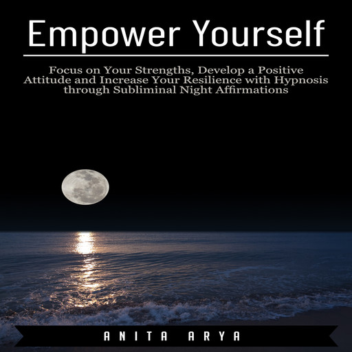 Empower Yourself: Focus on Your Strengths, Develop a Positive Attitude and Increase Your Resilience with Hypnosis through Subliminal Night Affirmations, Anita Arya