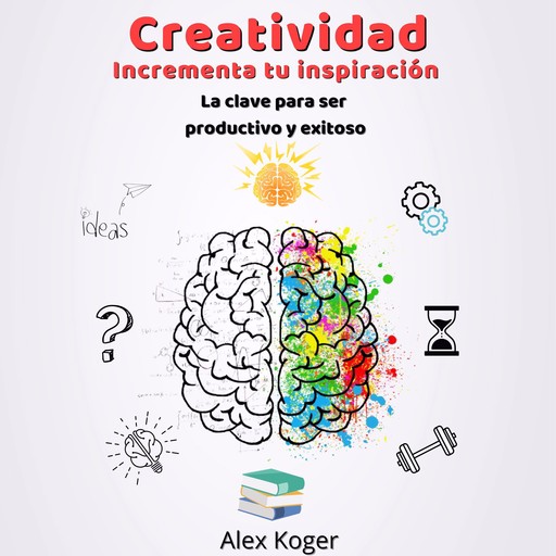 Creatividad Incrementa tu Inspiracion. La Clave para ser Productivo y Exitoso., Alex Koger