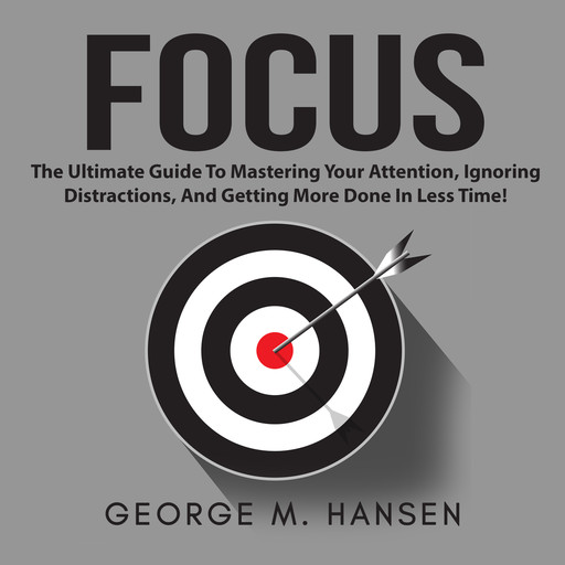 Focus: The Ultimate Guide To Mastering Your Attention, Ignoring Distractions, And Getting More Done In Less Time!, George M. Hansen