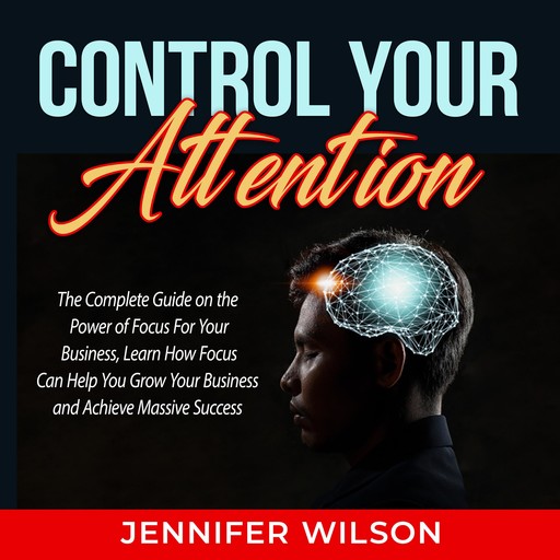 Control Your Attention: The Complete Guide on the Power of Focus For Your Business, Learn How Focus Can Help You Grow Your Business and Achieve Massive Success, Jennifer Wilson