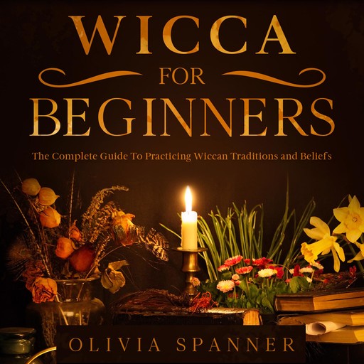 Wicca For Beginners: The Complete Guide To Practicing Wiccan Traditions and Beliefs, Olivia Spanner