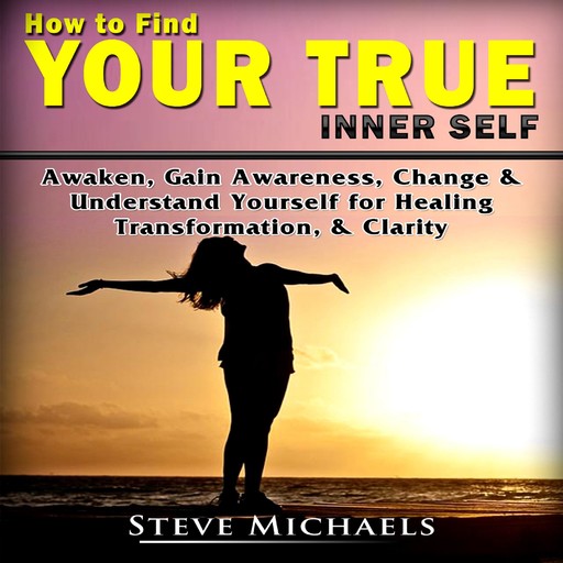 How to Find Your True Inner Self Awaken, Gain Awareness, Change & Understand Yourself for Healing, Transformation, &amp; Clarity, Steve Michaels