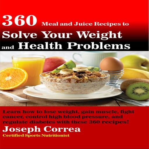 360 Meal and Juice Recipes to Solve Your Weight and Health Problems: Learn how to lose weight, gain muscle, fight cancer, control high blood pressure, and regulate diabetes with these 360 recipes!, Joseph Correa