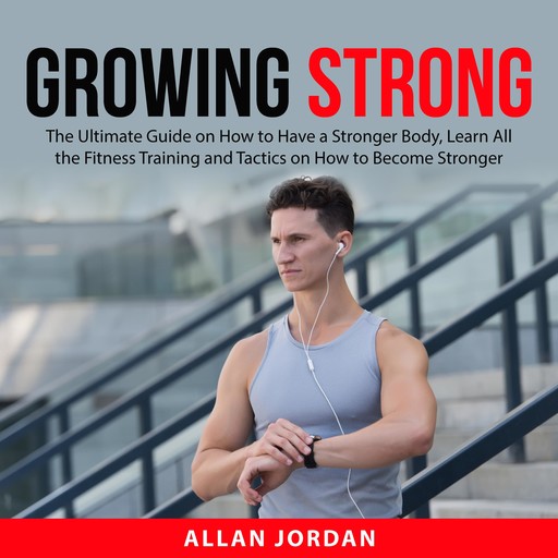 Growing Strong: The Ultimate Guide on How to Have a Stronger Body, Learn All the Fitness Training and Tactics on How to Become Stronger, Allan Jordan