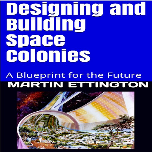 Designing & Building Space Colonies- A Blueprint for the Future, Martin K. Ettington, Martin Ettington