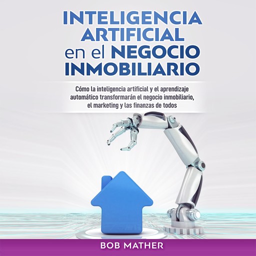 Inteligencia Artificial en el Negocio Inmobiliario: Cómo la inteligencia artificial y el aprendizaje automático transformarán el negocio inmobiliario, ... y las finanzas de todos, Bob Mather