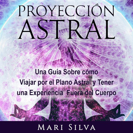 Proyección astral: Una guía sobre cómo viajar por el plano astral y tener una experiencia fuera del cuerpo, Mari Silva