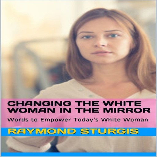 Changing the White Woman In the Mirror: Words to Empower Today's White Woman, Raymond Sturgis