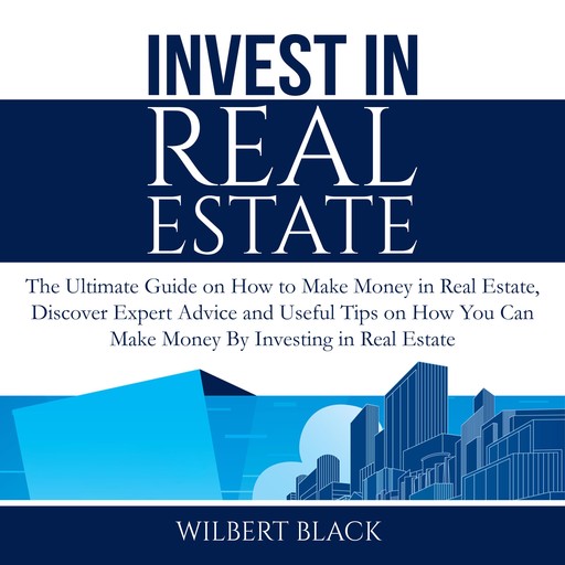 Invest in Real Estate: The Ultimate Guide on How to Make Money in Real Estate, Discover Expert Advice and Useful Tips on How You Can Make Money By Investing in Real Estate, Wilbert Black