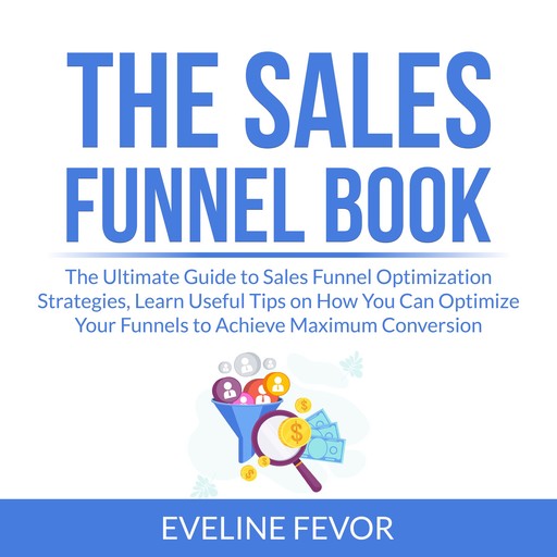 The Sales Funnel Book: The Ultimate Guide to Sales Funnel Optimization Strategies, Learn Useful Tips on How You Can Optimize Your Funnels to Achieve Maximum Conversion, Eveline Fevor