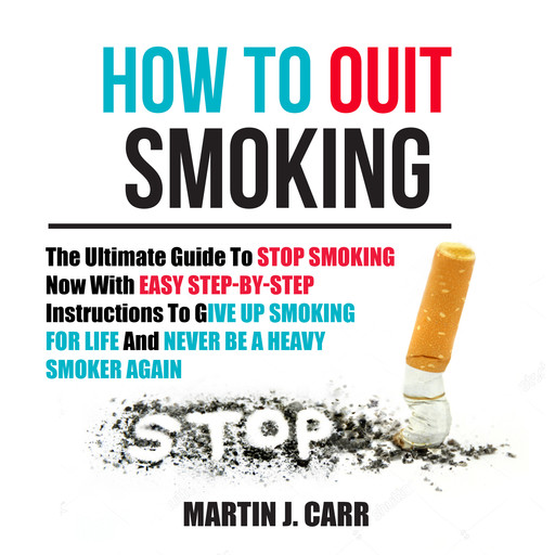How To Quit Smoking: The Ultimate Guide To Stop Smoking Now With Easy Step-by-Step Instructions To Give Up Smoking For Life And Never Be A Heavy Smoker Again, Martin J. Carr