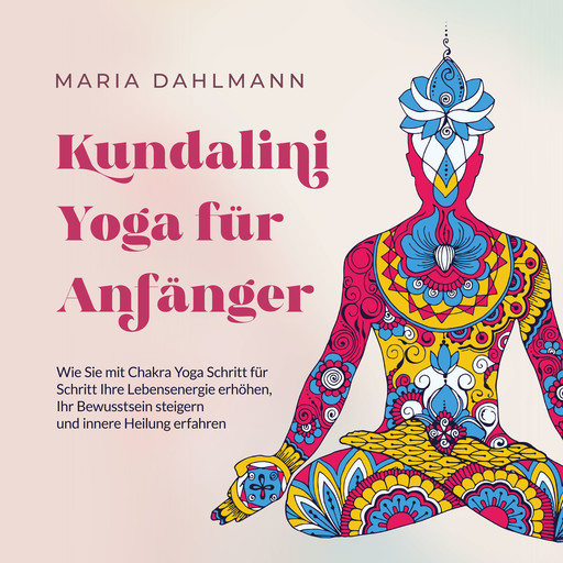 Kundalini Yoga für Anfänger: Wie Sie mit Chakra Yoga Schritt für Schritt Ihre Lebensenergie erhöhen, Ihr Bewusstsein steigern und innere Heilung erfahren, Maria Dahlmann