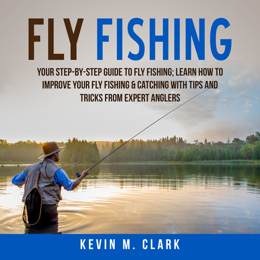 Fly Fishing: Your Step-By-Step Guide To Fly Fishing; Learn How to Improve Your Fly Fishing & Catching With Tips and Tricks from Expert Anglers, Kevin M. Clark