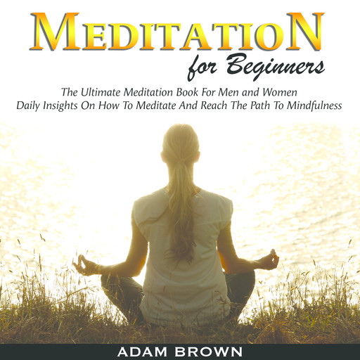Meditation for Beginners: The Ultimate Meditation Book For Men and Women. Daily Insights On How To Meditate And Reach The Path To Mindfulness, Adam Brown