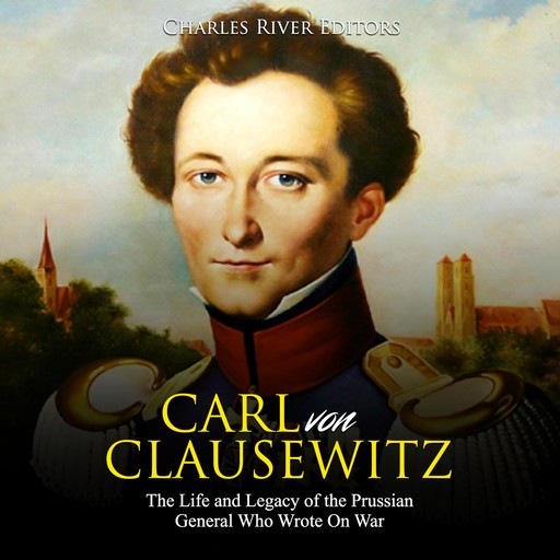 Carl von Clausewitz: The Life and Legacy of the Prussian General Who Wrote On War, Charles Editors