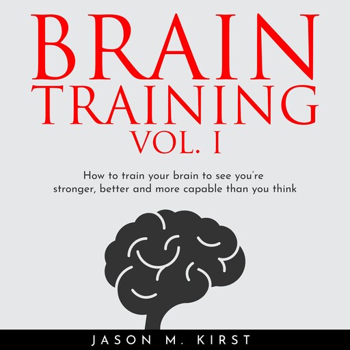 BRAIN TRAINING VOL. I : HOW TO TRAIN YOUR BRAIN TO SEE YOU’RE STRONGER, BETTER AND MORE CAPABLE THAN YOU THINK, Jason M. Kirst