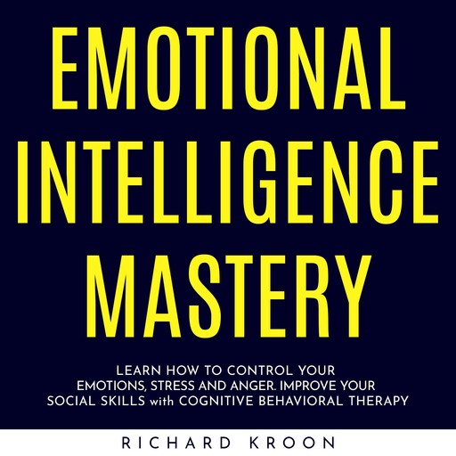 EMOTIONAL INTELLIGENCE MASTERY : LEARN HOW TO CONTROL YOUR EMOTIONS, STRESS AND ANGER. IMPROVE YOUR SOCIAL SKILLS with COGNITIVE BEHAVIORAL THERAPY, Richard Kroon