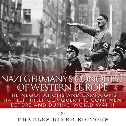 Nazi Germany’s Conquest of Western Europe: The Negotiations and Campaigns that Let Hitler Conquer the Continent Before and During World War II, Charles Editors
