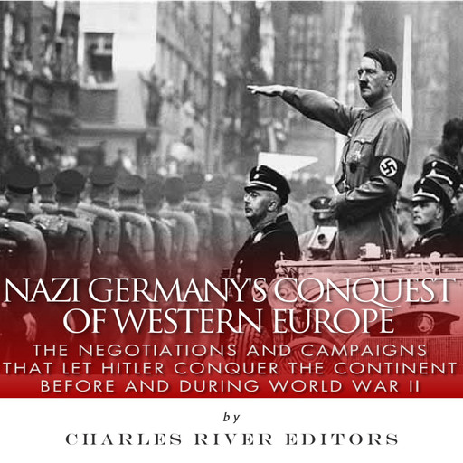 Nazi Germany’s Conquest of Western Europe: The Negotiations and Campaigns that Let Hitler Conquer the Continent Before and During World War II, Charles Editors