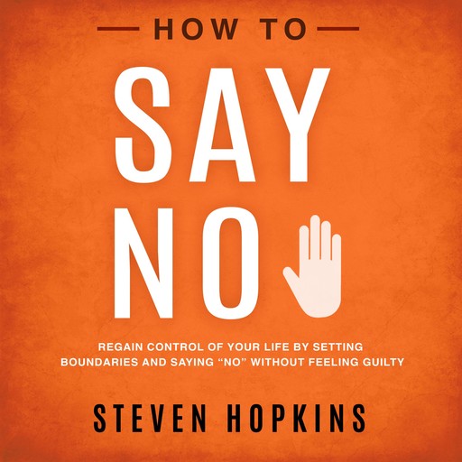 How to Say No: Regain Control of Your Life by Setting Boundaries and Saying “No” Without Feeling Guilty, Steven Hopkins