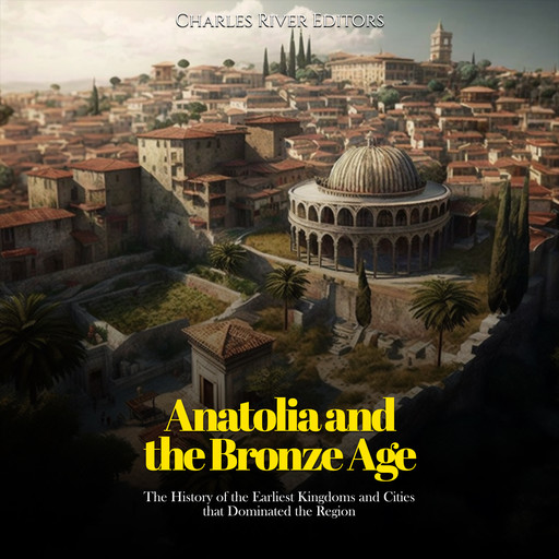 Anatolia and the Bronze Age: The History of the Earliest Kingdoms and Cities that Dominated the Region, Charles Editors