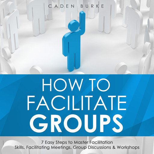 How to Facilitate Groups: 7 Easy Steps to Master Facilitation Skills, Facilitating Meetings, Group Discussions & Workshops, Caden Burke