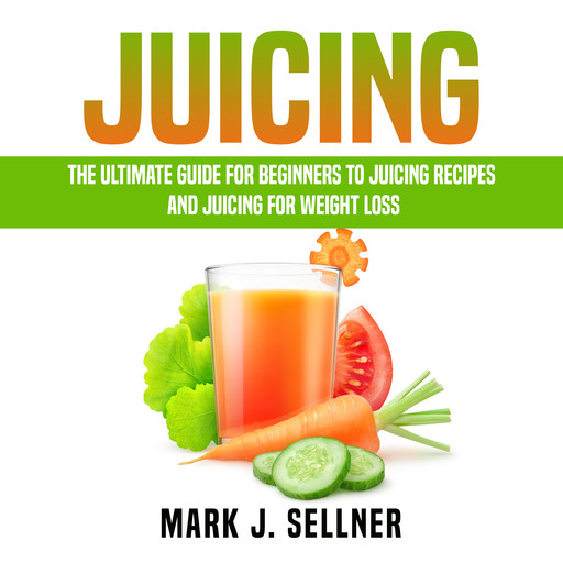 Juicing: The Ultimate Guide for Beginners to Juicing Recipes and Juicing for Weight Loss, Mark J. Sellner