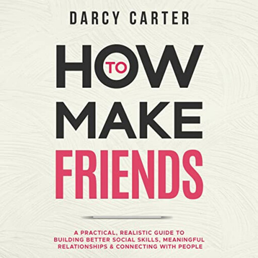 How to Make Friends: A Practical, Realistic Guide To Building Better Social Skills, Meaningful Relationships & Connecting With People, Darcy Carter