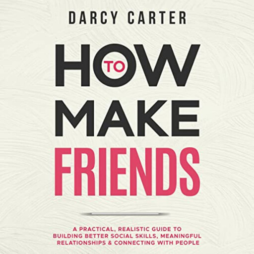 How to Make Friends: A Practical, Realistic Guide To Building Better Social Skills, Meaningful Relationships & Connecting With People, Darcy Carter