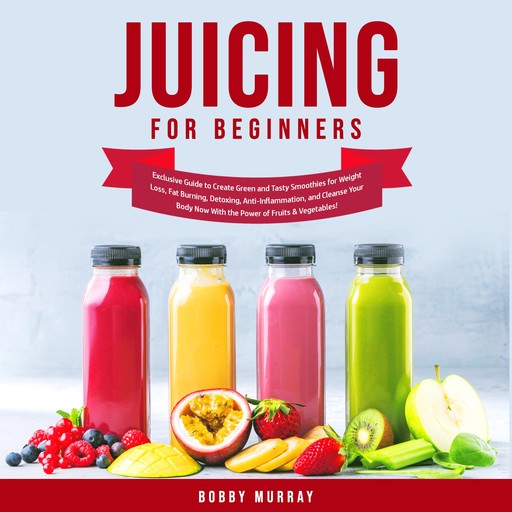 Juicing for Beginners: Exclusive Guide to Create Green and Tasty Smoothies for Weight Loss, Fat Burning, Detoxing, Anti-Inflammation, and Cleanse Your Body Now With the Power of Fruits & Vegetables!, Bobby Murray