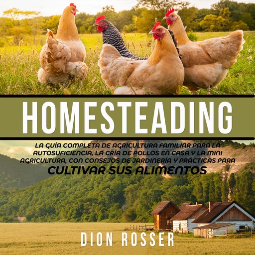 Homesteading: La Guía Completa de Agricultura Familiar para la Autosuficiencia, la Cría de Pollos en Casa y la Mini Agricultura, con Consejos de Jardinería y Prácticas para Cultivar sus Alimentos, Dion Rosser