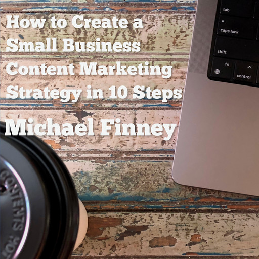 How to Create a Small Business Content Marketing Strategy in 10 Steps, Michael Finney