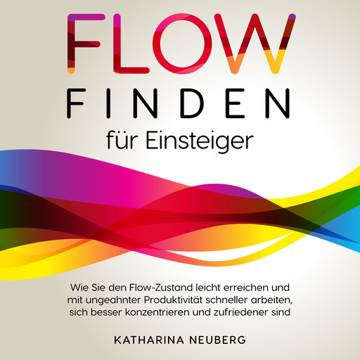 Flow finden für Einsteiger: Wie Sie den Flow-Zustand leicht erreichen und mit ungeahnter Produktivität schneller arbeiten, sich besser konzentrieren und zufriedener sind, Katharina Neuberg